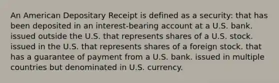 An American Depositary Receipt is defined as a security: that has been deposited in an interest-bearing account at a U.S. bank. issued outside the U.S. that represents shares of a U.S. stock. issued in the U.S. that represents shares of a foreign stock. that has a guarantee of payment from a U.S. bank. issued in multiple countries but denominated in U.S. currency.