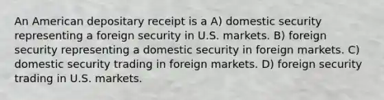 An American depositary receipt is a A) domestic security representing a foreign security in U.S. markets. B) foreign security representing a domestic security in foreign markets. C) domestic security trading in foreign markets. D) foreign security trading in U.S. markets.