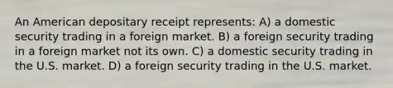 An American depositary receipt represents: A) a domestic security trading in a foreign market. B) a foreign security trading in a foreign market not its own. C) a domestic security trading in the U.S. market. D) a foreign security trading in the U.S. market.