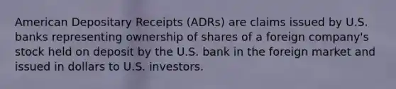 American Depositary Receipts (ADRs) are claims issued by U.S. banks representing ownership of shares of a foreign company's stock held on deposit by the U.S. bank in the foreign market and issued in dollars to U.S. investors.