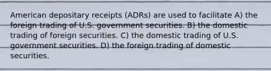 American depositary receipts (ADRs) are used to facilitate A) the foreign trading of U.S. government securities. B) the domestic trading of foreign securities. C) the domestic trading of U.S. government securities. D) the foreign trading of domestic securities.