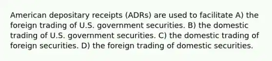 American depositary receipts (ADRs) are used to facilitate A) the foreign trading of U.S. government securities. B) the domestic trading of U.S. government securities. C) the domestic trading of foreign securities. D) the foreign trading of domestic securities.