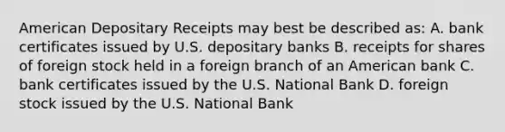 American Depositary Receipts may best be described as: A. bank certificates issued by U.S. depositary banks B. receipts for shares of foreign stock held in a foreign branch of an American bank C. bank certificates issued by the U.S. National Bank D. foreign stock issued by the U.S. National Bank