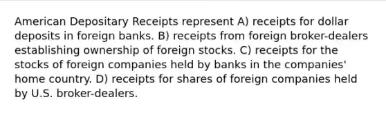 American Depositary Receipts represent A) receipts for dollar deposits in foreign banks. B) receipts from foreign broker-dealers establishing ownership of foreign stocks. C) receipts for the stocks of foreign companies held by banks in the companies' home country. D) receipts for shares of foreign companies held by U.S. broker-dealers.