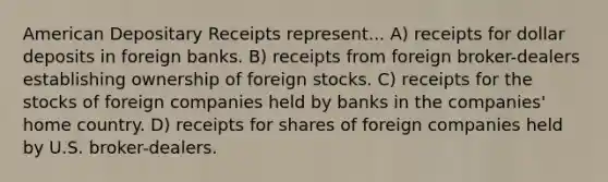 American Depositary Receipts represent... A) receipts for dollar deposits in foreign banks. B) receipts from foreign broker-dealers establishing ownership of foreign stocks. C) receipts for the stocks of foreign companies held by banks in the companies' home country. D) receipts for shares of foreign companies held by U.S. broker-dealers.