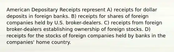 American Depositary Receipts represent A) receipts for dollar deposits in foreign banks. B) receipts for shares of foreign companies held by U.S. broker-dealers. C) receipts from foreign broker-dealers establishing ownership of foreign stocks. D) receipts for the stocks of foreign companies held by banks in the companies' home country.