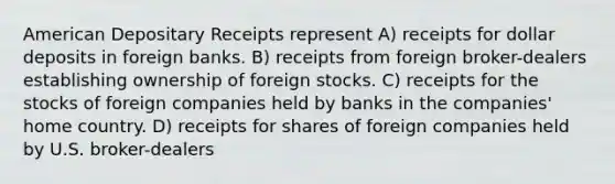 American Depositary Receipts represent A) receipts for dollar deposits in foreign banks. B) receipts from foreign broker-dealers establishing ownership of foreign stocks. C) receipts for the stocks of foreign companies held by banks in the companies' home country. D) receipts for shares of foreign companies held by U.S. broker-dealers