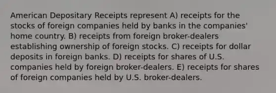 American Depositary Receipts represent A) receipts for the stocks of foreign companies held by banks in the companies' home country. B) receipts from foreign broker-dealers establishing ownership of foreign stocks. C) receipts for dollar deposits in foreign banks. D) receipts for shares of U.S. companies held by foreign broker-dealers. E) receipts for shares of foreign companies held by U.S. broker-dealers.