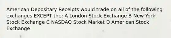 American Depositary Receipts would trade on all of the following exchanges EXCEPT the: A London Stock Exchange B New York Stock Exchange C NASDAQ Stock Market D American Stock Exchange