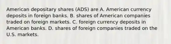 American depositary shares (ADS) are A. American currency deposits in foreign banks. B. shares of American companies traded on foreign markets. C. foreign currency deposits in American banks. D. shares of foreign companies traded on the U.S. markets.