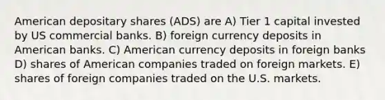 American depositary shares (ADS) are A) Tier 1 capital invested by US commercial banks. B) foreign currency deposits in American banks. C) American currency deposits in foreign banks D) shares of American companies traded on foreign markets. E) shares of foreign companies traded on the U.S. markets.