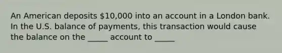 An American deposits 10,000 into an account in a London bank. In the U.S. balance of payments, this transaction would cause the balance on the _____ account to _____