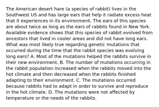 The American desert hare (a species of rabbit) lives in the Southwest US and has large ears that help it radiate excess heat that it experiences in its environment. The ears of this species are about twice as long as the ears of rabbits found in New York. Available evidence shows that this species of rabbit evolved from ancestors that lived in cooler areas and did not have long ears. What was most likely true regarding genetic mutations that occurred during the time that the rabbit species was evolving long ears? A. Most of the mutations helped the rabbits survive in their new environment. B. The number of mutations occurring in the rabbit population increased when the rabbits moved into the hot climate and then decreased when the rabbits finished adapting to their environment. C. The mutations occurred because rabbits had to adapt in order to survive and reproduce in the hot climate. D. The mutations were not affected by temperature or the needs of the rabbits.