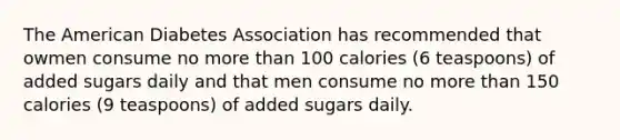 The American Diabetes Association has recommended that owmen consume no more than 100 calories (6 teaspoons) of added sugars daily and that men consume no more than 150 calories (9 teaspoons) of added sugars daily.