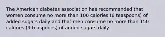 The American diabetes association has recommended that women consume no more than 100 calories (6 teaspoons) of added sugars daily and that men consume no more than 150 calories (9 teaspoons) of added sugars daily.