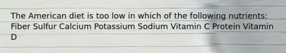 The American diet is too low in which of the following nutrients: Fiber Sulfur Calcium Potassium Sodium Vitamin C Protein Vitamin D