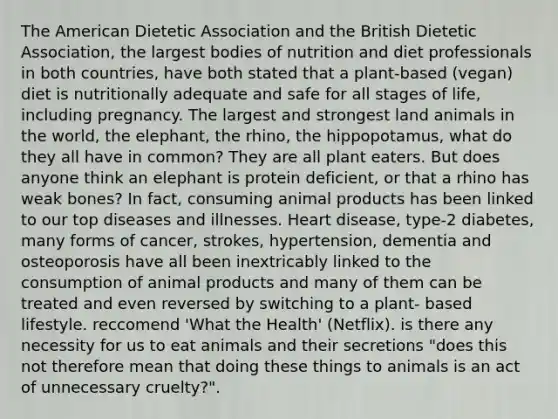 The American Dietetic Association and the British Dietetic Association, the largest bodies of nutrition and diet professionals in both countries, have both stated that a plant-based (vegan) diet is nutritionally adequate and safe for all stages of life, including pregnancy. The largest and strongest land animals in the world, the elephant, the rhino, the hippopotamus, what do they all have in common? They are all plant eaters. But does anyone think an elephant is protein deficient, or that a rhino has weak bones? In fact, consuming animal products has been linked to our top diseases and illnesses. Heart disease, type-2 diabetes, many forms of cancer, strokes, hypertension, dementia and osteoporosis have all been inextricably linked to the consumption of animal products and many of them can be treated and even reversed by switching to a plant- based lifestyle. reccomend 'What the Health' (Netflix). is there any necessity for us to eat animals and their secretions "does this not therefore mean that doing these things to animals is an act of unnecessary cruelty?".