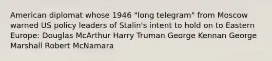 American diplomat whose 1946 "long telegram" from Moscow warned US policy leaders of Stalin's intent to hold on to Eastern Europe: Douglas McArthur Harry Truman George Kennan George Marshall Robert McNamara