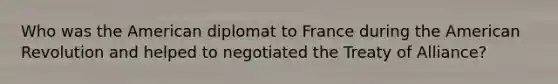 Who was the American diplomat to France during the American Revolution and helped to negotiated the Treaty of Alliance?