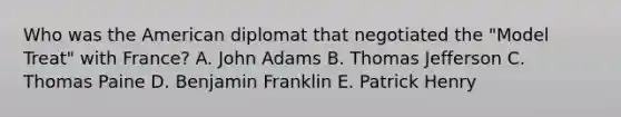 Who was the American diplomat that negotiated the "Model Treat" with France? A. John Adams B. Thomas Jefferson C. Thomas Paine D. Benjamin Franklin E. Patrick Henry