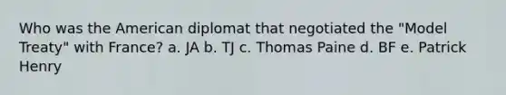 Who was the American diplomat that negotiated the "Model Treaty" with France? a. JA b. TJ c. Thomas Paine d. BF e. Patrick Henry