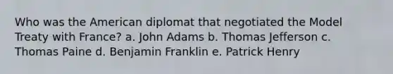 Who was the American diplomat that negotiated the Model Treaty with France? a. John Adams b. Thomas Jefferson c. Thomas Paine d. Benjamin Franklin e. Patrick Henry