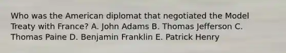 Who was the American diplomat that negotiated the Model Treaty with France? A. John Adams B. Thomas Jefferson C. Thomas Paine D. Benjamin Franklin E. Patrick Henry