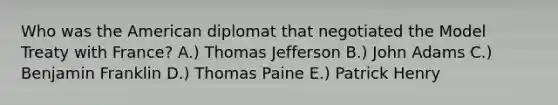 Who was the American diplomat that negotiated the Model Treaty with France? A.) Thomas Jefferson B.) John Adams C.) Benjamin Franklin D.) Thomas Paine E.) Patrick Henry