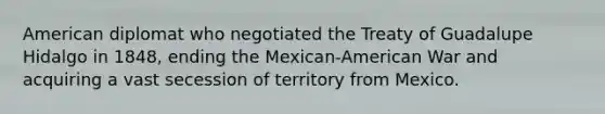 American diplomat who negotiated the Treaty of Guadalupe Hidalgo in 1848, ending the Mexican-American War and acquiring a vast secession of territory from Mexico.