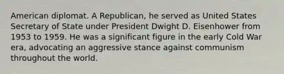 American diplomat. A Republican, he served as United States Secretary of State under President Dwight D. Eisenhower from 1953 to 1959. He was a significant figure in the early Cold War era, advocating an aggressive stance against communism throughout the world.