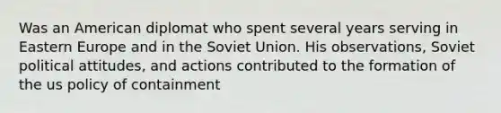 Was an American diplomat who spent several years serving in Eastern Europe and in the Soviet Union. His observations, Soviet political attitudes, and actions contributed to the formation of the us policy of containment