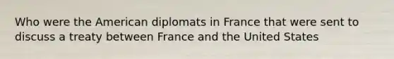 Who were the American diplomats in France that were sent to discuss a treaty between France and the United States