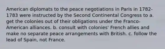 American diplomats to the peace negotiations in Paris in 1782-1783 were instructed by the Second Continental Congress to a. get the colonies out of their obligations under the Franco-American alliances. b. consult with colonies' French allies and make no separate peace arrangements with British. c. follow the lead of Spain, not France.