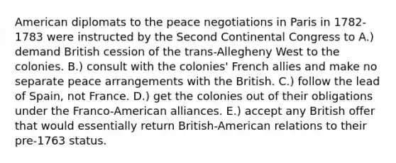 American diplomats to the peace negotiations in Paris in 1782-1783 were instructed by the Second Continental Congress to A.) demand British cession of the trans-Allegheny West to the colonies. B.) consult with the colonies' French allies and make no separate peace arrangements with the British. C.) follow the lead of Spain, not France. D.) get the colonies out of their obligations under the Franco-American alliances. E.) accept any British offer that would essentially return British-American relations to their pre-1763 status.