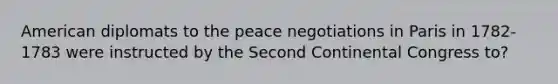 American diplomats to the peace negotiations in Paris in 1782-1783 were instructed by the Second Continental Congress to?