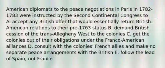 American diplomats to the peace negotiations in Paris in 1782-1783 were instructed by the Second Continental Congress to ___ A. accept any British offer that would essentially return British-American relations to their pre-1763 status B. demand British cession of the trans-Allegheny West to the colonies C. get the colonies out of their obligations under the Franco-American alliances D. consult with the colonies' French allies and make no separate peace arrangements with the British E. follow the lead of Spain, not France