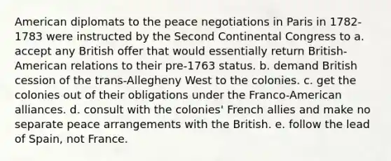 American diplomats to the peace negotiations in Paris in 1782-1783 were instructed by the Second Continental Congress to a. accept any British offer that would essentially return British-American relations to their pre-1763 status. b. demand British cession of the trans-Allegheny West to the colonies. c. get the colonies out of their obligations under the Franco-American alliances. d. consult with the colonies' French allies and make no separate peace arrangements with the British. e. follow the lead of Spain, not France.