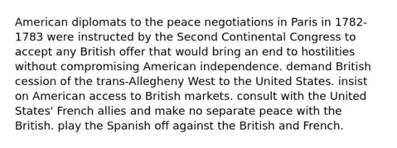 American diplomats to the peace negotiations in Paris in 1782-1783 were instructed by the Second Continental Congress to accept any British offer that would bring an end to hostilities without compromising American independence. demand British cession of the trans-Allegheny West to the United States. insist on American access to British markets. consult with the United States' French allies and make no separate peace with the British. play the Spanish off against the British and French.