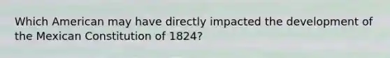 Which American may have directly impacted the development of the Mexican Constitution of 1824?