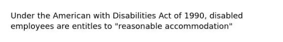 Under the American with Disabilities Act of 1990, disabled employees are entitles to "reasonable accommodation"