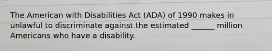 The American with Disabilities Act (ADA) of 1990 makes in unlawful to discriminate against the estimated ______ million Americans who have a disability.