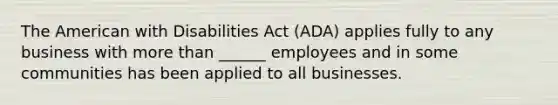 The American with Disabilities Act (ADA) applies fully to any business with more than ______ employees and in some communities has been applied to all businesses.