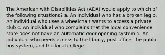 The American with Disabilities Act (ADA) would apply to which of the following situations? a. An individual who has a broken leg b. An individual who uses a wheelchair wants to access a private club c. An individual who complains that the local convenience store does not have an automatic door opening system d. An individual who needs access to the library, post office, the public bus system, and the local college