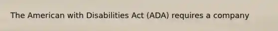 The American with Disabilities Act (ADA) requires a company