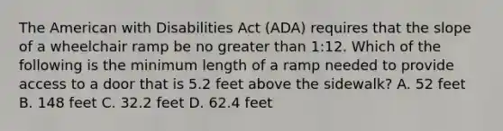 The American with Disabilities Act (ADA) requires that the slope of a wheelchair ramp be no greater than 1:12. Which of the following is the minimum length of a ramp needed to provide access to a door that is 5.2 feet above the sidewalk? A. 52 feet B. 148 feet C. 32.2 feet D. 62.4 feet