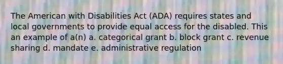 <a href='https://www.questionai.com/knowledge/keiVE7hxWY-the-american' class='anchor-knowledge'>the american</a> with Disabilities Act (ADA) requires states and local governments to provide equal access for the disabled. This an example of a(n) a. categorical grant b. block grant c. revenue sharing d. mandate e. administrative regulation