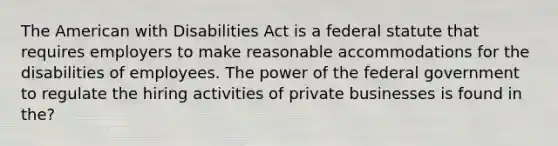 The American with Disabilities Act is a federal statute that requires employers to make reasonable accommodations for the disabilities of employees. The power of the federal government to regulate the hiring activities of private businesses is found in the?