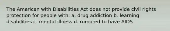 The American with Disabilities Act does not provide civil rights protection for people with: a. drug addiction b. learning disabilities c. mental illness d. rumored to have AIDS