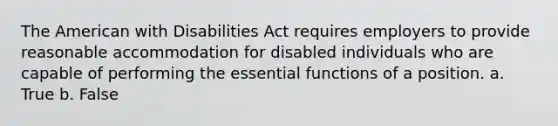 The American with Disabilities Act requires employers to provide reasonable accommodation for disabled individuals who are capable of performing the essential functions of a position. a. True b. False