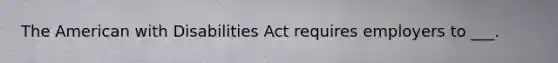 The American with Disabilities Act requires employers to ___.